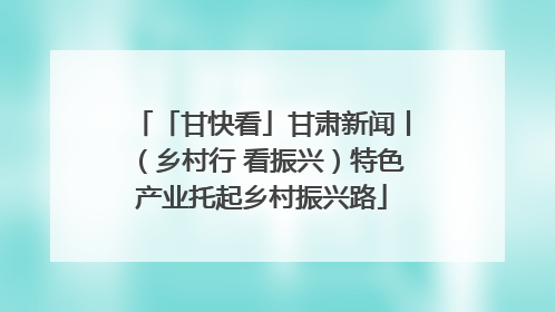「甘快看」甘肃新闻丨（乡村行 看振兴）特色产业托起乡村振兴路