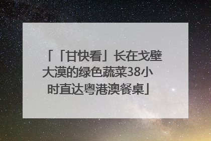 「甘快看」长在戈壁大漠的绿色蔬菜38小时直达粤港澳餐桌