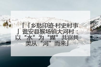 「乡愁印迹·村史村事」瓮安县猴场镇大河村：以“水”为“媒”共富共美从“河”而来