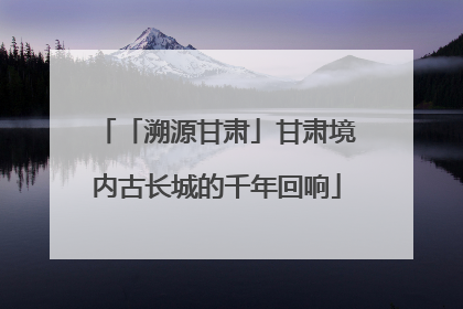 「溯源甘肃」甘肃境内古长城的千年回响