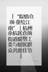 “粽情仓前·童绘江南”｜杭州余杭区仓前街道联络工委与辖区群众共度佳节