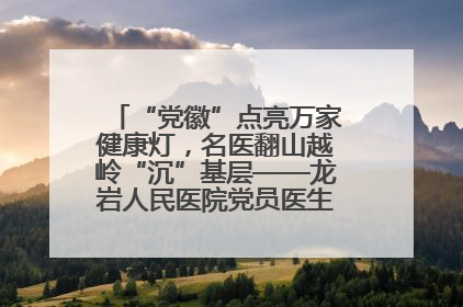 “党徽”点亮万家健康灯，名医翻山越岭“沉”基层——龙岩人民医院党员医生奏响基层健