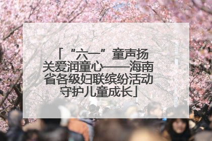 “六一”童声扬 关爱润童心——海南省各级妇联缤纷活动守护儿童成长