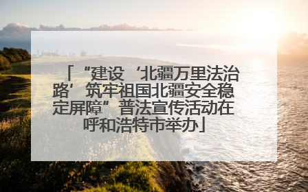 “建设‘北疆万里法治路’筑牢祖国北疆安全稳定屏障”普法宣传活动在呼和浩特市举办