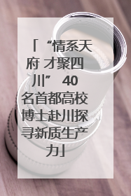 “情系天府 才聚四川” 40名首都高校博士赴川探寻新质生产力