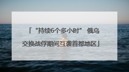 “持续6个多小时” 俄乌交换战俘期间互袭首都地区