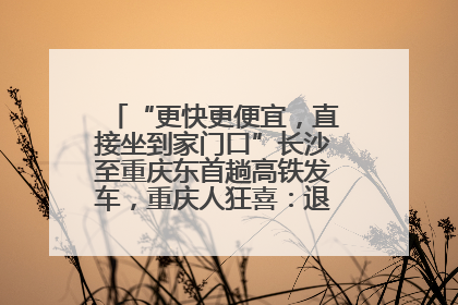 “更快更便宜，直接坐到家门口”长沙至重庆东首趟高铁发车，重庆人狂喜：退了票也要坐