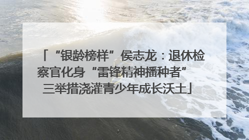 “银龄榜样”侯志龙：退休检察官化身“雷锋精神播种者” 三举措浇灌青少年成长沃土