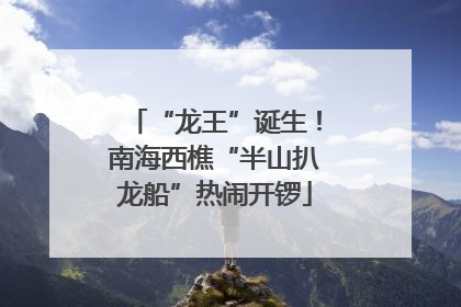“龙王”诞生！南海西樵“半山扒龙船”热闹开锣