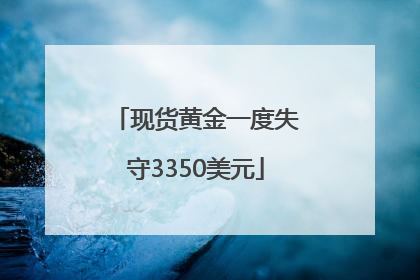现货黄金一度失守3350美元