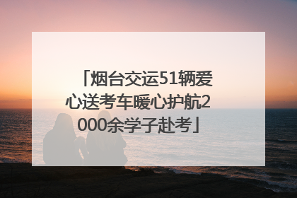 烟台交运51辆爱心送考车暖心护航2000余学子赴考