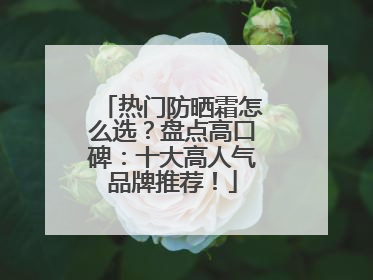 热门防晒霜怎么选？盘点高口碑：十大高人气品牌推荐！