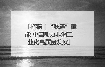 特稿丨“联通”赋能 中国助力非洲工业化高质量发展