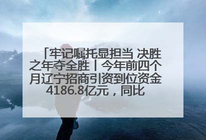 牢记嘱托显担当 决胜之年夺全胜丨今年前四个月辽宁招商引资到位资金4186.8亿元，同比增长17.4%
