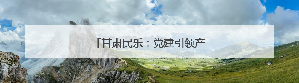 甘肃民乐：党建引领产业兴 绘就乡村新画卷