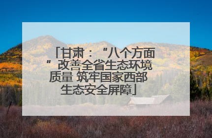 甘肃：“八个方面”改善全省生态环境质量 筑牢国家西部生态安全屏障
