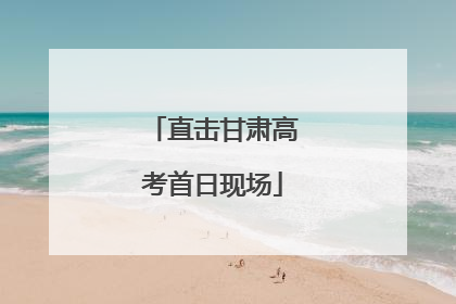 直击甘肃高考首日现场
