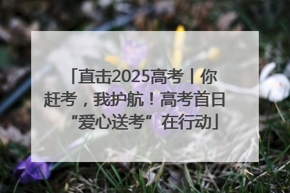 直击2025高考丨你赶考，我护航！高考首日“爱心送考”在行动