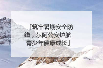 筑牢暑期安全防线，东阿公安护航青少年健康成长