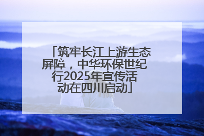 筑牢长江上游生态屏障，中华环保世纪行2025年宣传活动在四川启动