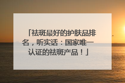 祛斑最好的护肤品排名，听实话：国家唯一认证的祛斑产品！