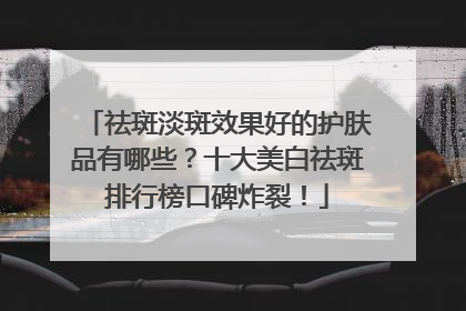 祛斑淡斑效果好的护肤品有哪些？十大美白祛斑排行榜口碑炸裂！
