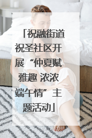 祝融街道祝圣社区开展“仲夏赋雅趣 浓浓端午情”主题活动