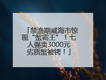 禁渔期威海市惊现“蟹霸王”！七人强卖3000元劣质蟹被铐！