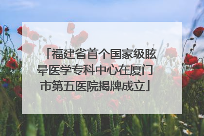 福建省首个国家级眩晕医学专科中心在厦门市第五医院揭牌成立