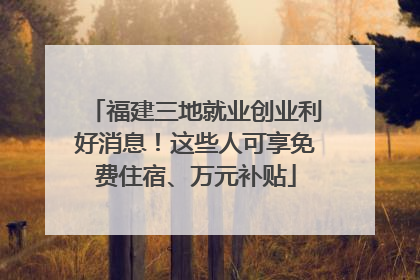 福建三地就业创业利好消息！这些人可享免费住宿、万元补贴