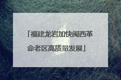 福建龙岩加快闽西革命老区高质量发展