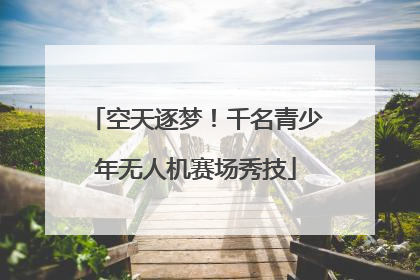 空天逐梦！千名青少年无人机赛场秀技