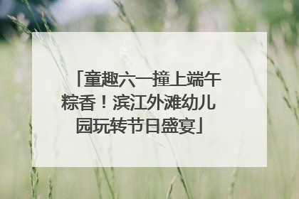 童趣六一撞上端午粽香！滨江外滩幼儿园玩转节日盛宴