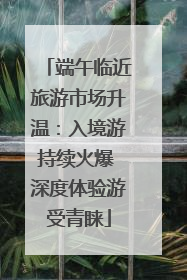 端午临近旅游市场升温：入境游持续火爆 深度体验游受青睐