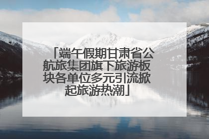 端午假期甘肃省公航旅集团旗下旅游板块各单位多元引流掀起旅游热潮