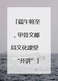 端午将至，甲骨文邮局文化课堂“开讲”