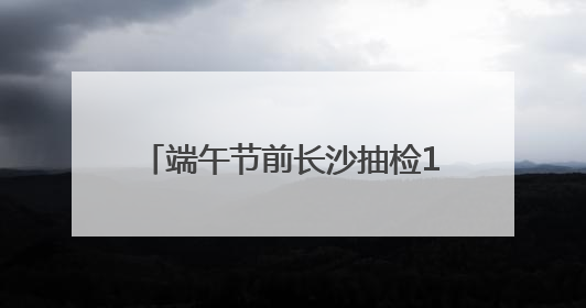 端午节前长沙抽检164批次粽子和蛋制品，来看看能否放心吃