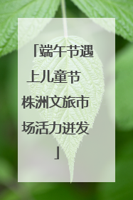 端午节遇上儿童节 株洲文旅市场活力迸发