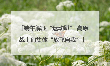 端午解压“运动趴” 高原战士们集体“放飞自我”