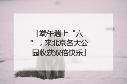 端午遇上“六一”，来北京各大公园收获双倍快乐