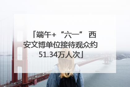 端午+“六一” 西安文博单位接待观众约51.34万人次