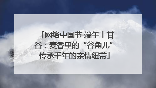 网络中国节·端午丨甘谷：麦香里的“谷角儿” 传承千年的亲情纽带
