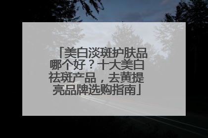 美白淡斑护肤品哪个好？十大美白祛斑产品，去黄提亮品牌选购指南