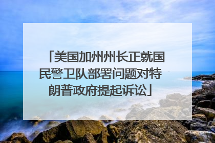 美国加州州长正就国民警卫队部署问题对特朗普政府提起诉讼