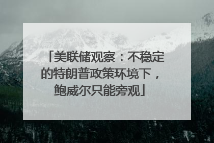 美联储观察：不稳定的特朗普政策环境下，鲍威尔只能旁观