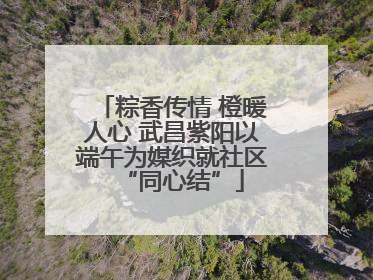 粽香传情 橙暖人心 武昌紫阳以端午为媒织就社区“同心结”