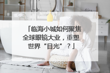临海小城如何聚焦全球眼镜大业，重塑世界“目光”？