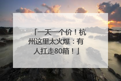 一天一个价！杭州这里太火爆：有人扛走80箱！