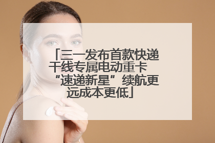 三一发布首款快递干线专属电动重卡 “速递新星”续航更远成本更低
