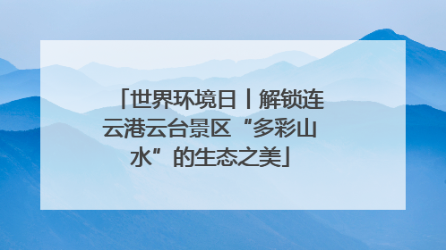 世界环境日丨解锁连云港云台景区“多彩山水”的生态之美